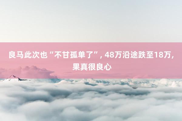 良马此次也“不甘孤单了”, 48万沿途跌至18万, 果真很良心