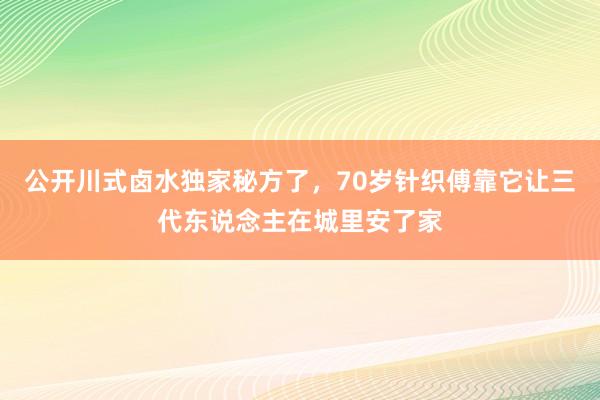 公开川式卤水独家秘方了，70岁针织傅靠它让三代东说念主在城里安了家