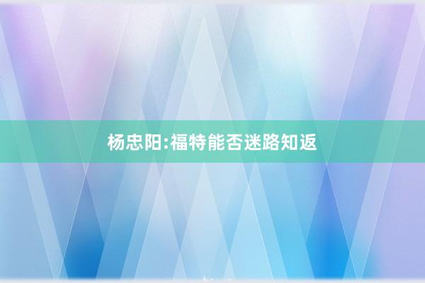 杨忠阳:福特能否迷路知返