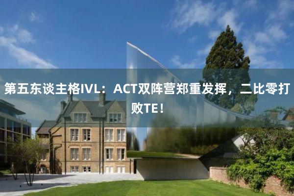 第五东谈主格IVL：ACT双阵营郑重发挥，二比零打败TE！