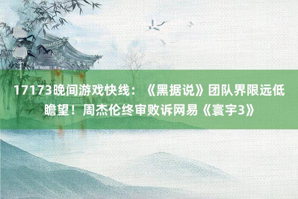 17173晚间游戏快线：《黑据说》团队界限远低瞻望！周杰伦终审败诉网易《寰宇3》