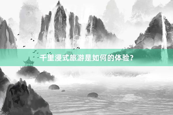 千里浸式旅游是如何的体验？