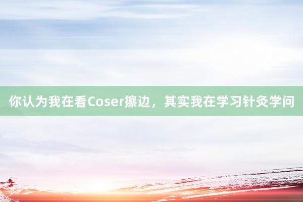 你认为我在看Coser擦边，其实我在学习针灸学问