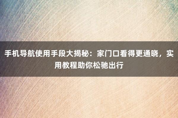 手机导航使用手段大揭秘：家门口看得更通晓，实用教程助你松驰出行