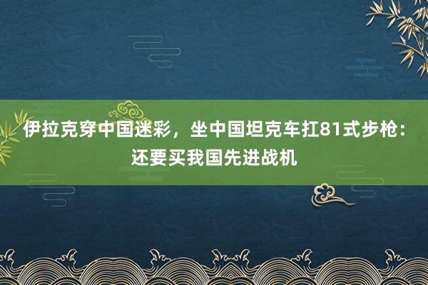 伊拉克穿中国迷彩，坐中国坦克车扛81式步枪：还要买我国先进战机