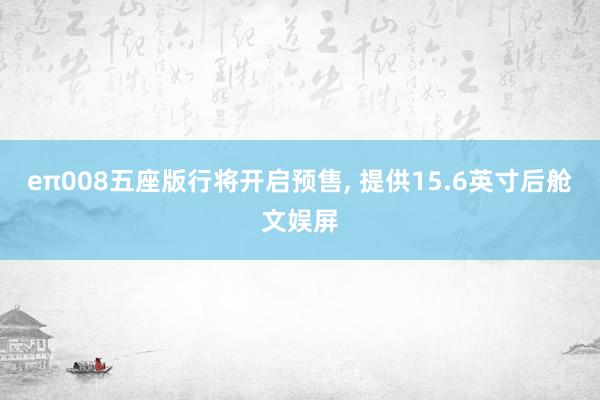 eπ008五座版行将开启预售, 提供15.6英寸后舱文娱屏