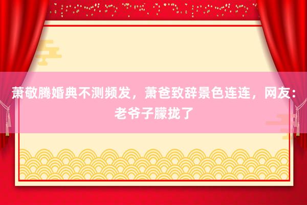 萧敬腾婚典不测频发，萧爸致辞景色连连，网友：老爷子朦拢了