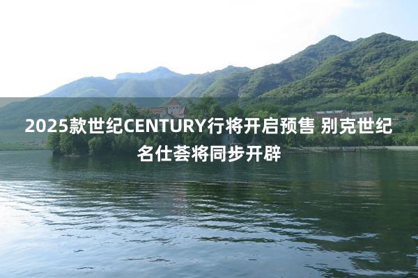 2025款世纪CENTURY行将开启预售 别克世纪名仕荟将同步开辟