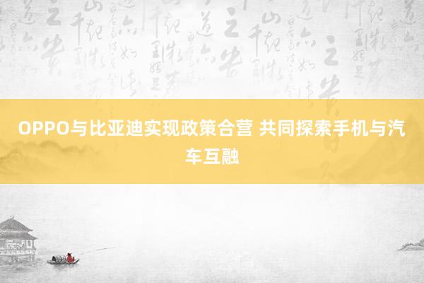 OPPO与比亚迪实现政策合营 共同探索手机与汽车互融