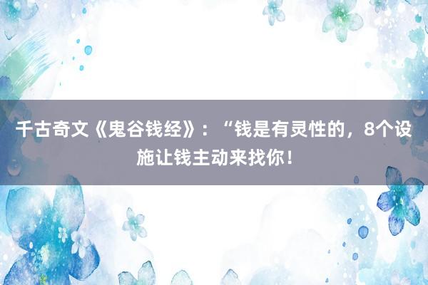 千古奇文《鬼谷钱经》：“钱是有灵性的，8个设施让钱主动来找你！