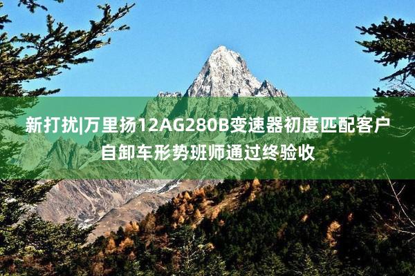 新打扰|万里扬12AG280B变速器初度匹配客户自卸车形势班师通过终验收