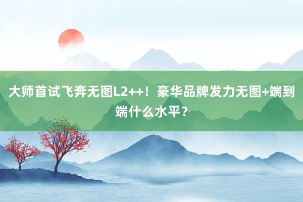 大师首试飞奔无图L2++！豪华品牌发力无图+端到端什么水平？