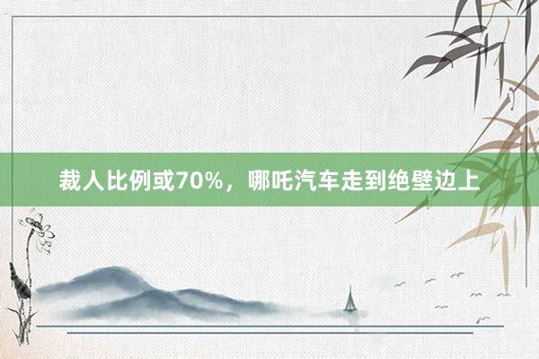 裁人比例或70%，哪吒汽车走到绝壁边上