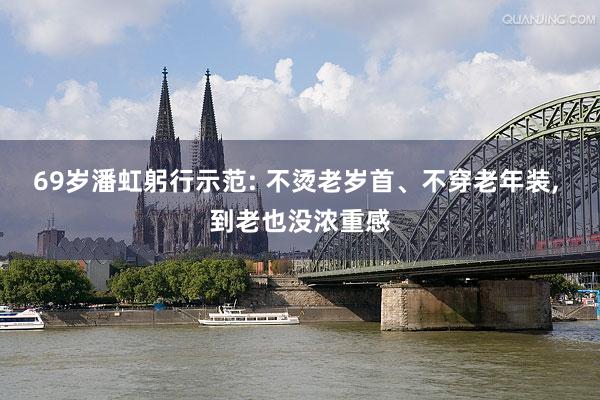 69岁潘虹躬行示范: 不烫老岁首、不穿老年装, 到老也没浓重感