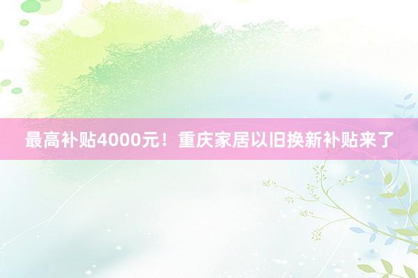 最高补贴4000元！重庆家居以旧换新补贴来了