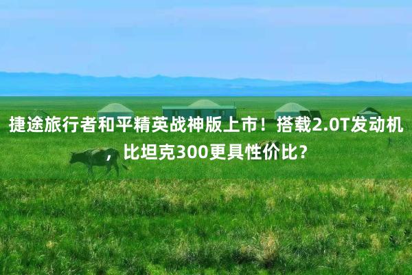 捷途旅行者和平精英战神版上市！搭载2.0T发动机，比坦克300更具性价比？