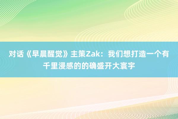 对话《早晨醒觉》主策Zak：我们想打造一个有千里浸感的的确盛开大寰宇